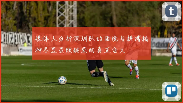 媒体人分析深圳队的困境与拼搏精神尽显虽败犹荣的真正含义