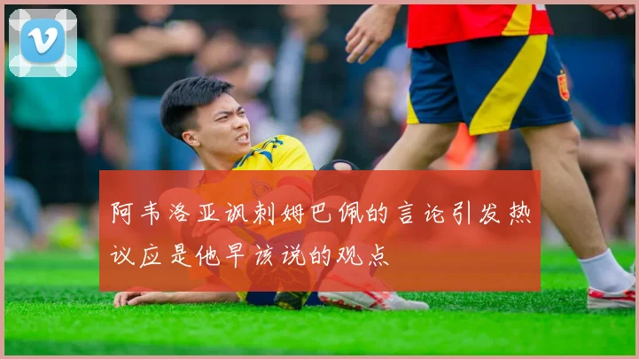 阿韦洛亚讽刺姆巴佩的言论引发热议应是他早该说的观点