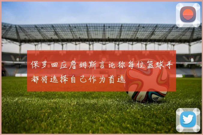 保罗回应詹姆斯言论称每位篮球手都将选择自己作为首选