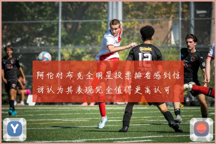 阿伦对布克全明星投票排名感到惊讶认为其表现完全值得更高认可