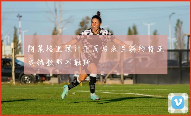 阿莱格里预计下周与米兰解约将正式执教那不勒斯