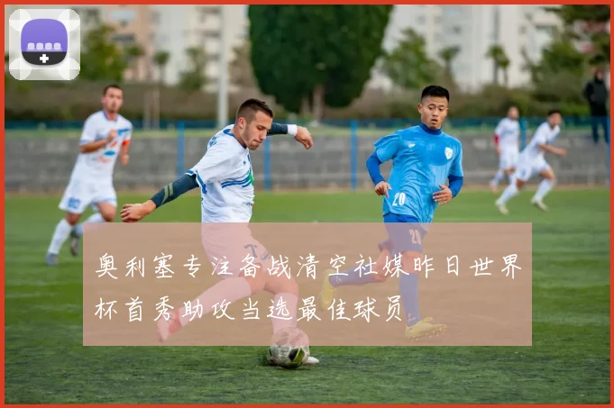 奥利塞专注备战清空社媒昨日世界杯首秀助攻当选最佳球员