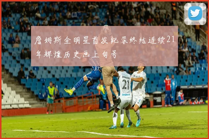 詹姆斯全明星首发纪录终结连续21年辉煌历史画上句号