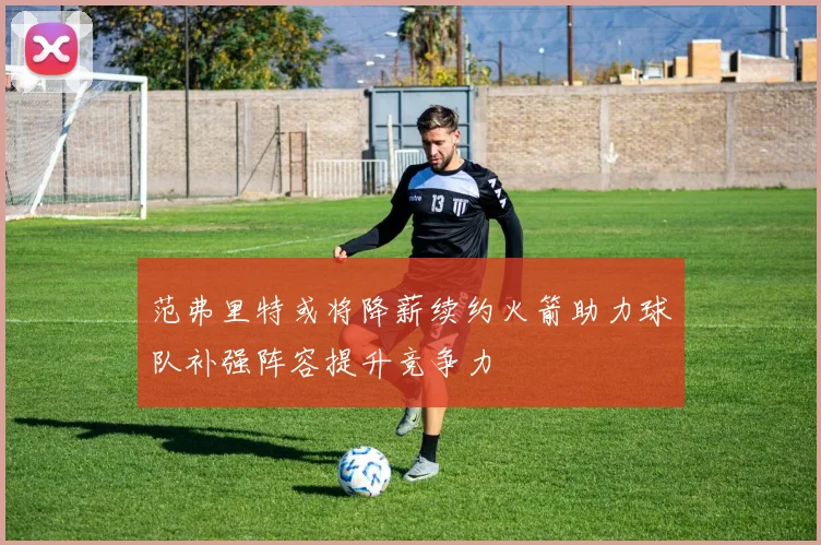范弗里特或将降薪续约火箭助力球队补强阵容提升竞争力