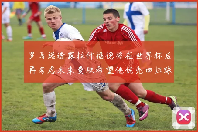 罗马诺透露拉什福德将在世界杯后再考虑未来曼联希望他优先回归球队