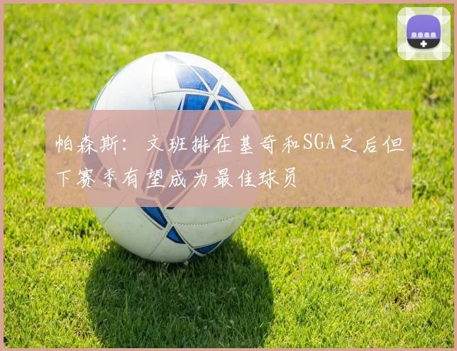 帕森斯：文班排在基奇和SGA之后但下赛季有望成为最佳球员