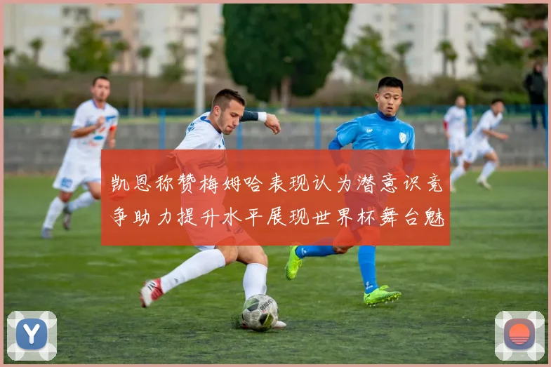 凯恩称赞梅姆哈表现认为潜意识竞争助力提升水平展现世界杯舞台魅力