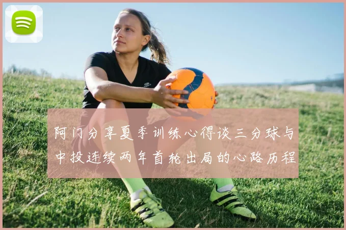 阿门分享夏季训练心得谈三分球与中投连续两年首轮出局的心路历程